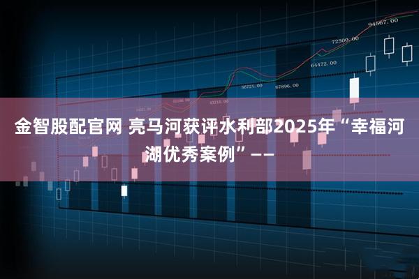 金智股配官网 亮马河获评水利部2025年“幸福河湖优秀案例”——