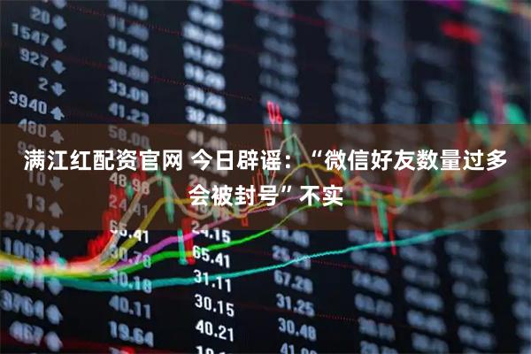 满江红配资官网 今日辟谣：“微信好友数量过多会被封号”不实