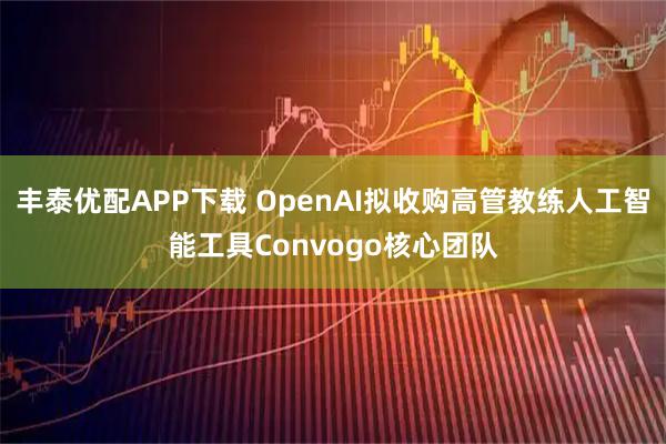 丰泰优配APP下载 OpenAI拟收购高管教练人工智能工具Convogo核心团队