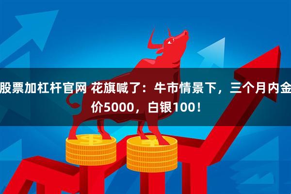 股票加杠杆官网 花旗喊了：牛市情景下，三个月内金价5000，白银100！