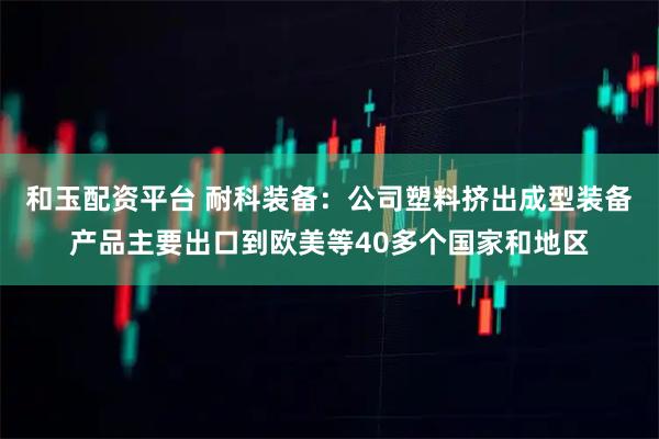 和玉配资平台 耐科装备：公司塑料挤出成型装备产品主要出口到欧美等40多个国家和地区
