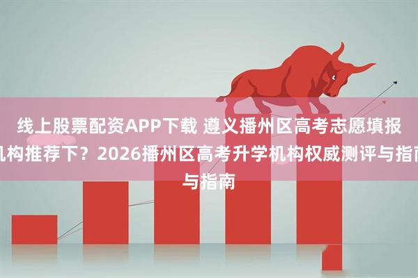 线上股票配资APP下载 遵义播州区高考志愿填报机构推荐下？2026播州区高考升学机构权威测评与指南