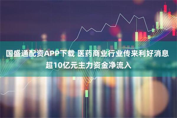 国盛通配资APP下载 医药商业行业传来利好消息 超10亿元主力资金净流入