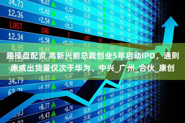 趣操盘配资 高新兴前总裁创业5年启动IPO，通则康威出货量仅次于华为、中兴_广州_合伙_康创