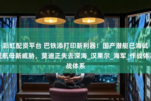 彩虹配资平台 巴铁添打印新利器！国产潜艇已海试成航母新威胁，莫迪正失去深海_汉果尔_海军_作战体系