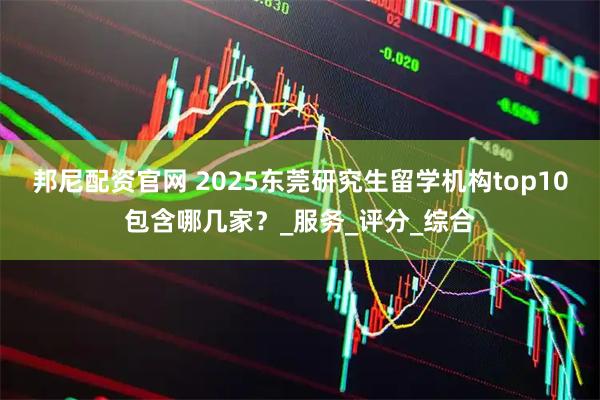 邦尼配资官网 2025东莞研究生留学机构top10包含哪几家？_服务_评分_综合