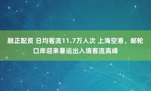 融正配资 日均客流11.7万人次 上海空港、邮轮口岸迎来暑运出入境客流高峰