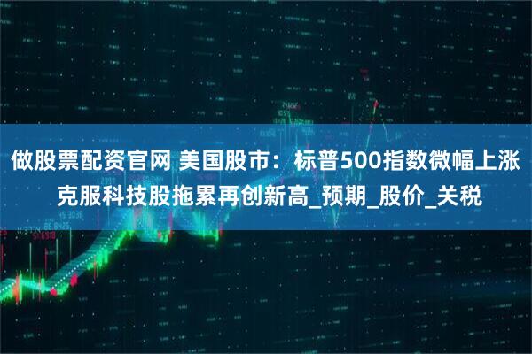 做股票配资官网 美国股市：标普500指数微幅上涨 克服科技股拖累再创新高_预期_股价_关税