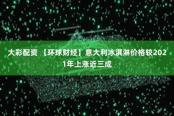 大彩配资 【环球财经】意大利冰淇淋价格较2021年上涨近三成