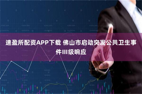 速盈所配资APP下载 佛山市启动突发公共卫生事件Ⅲ级响应