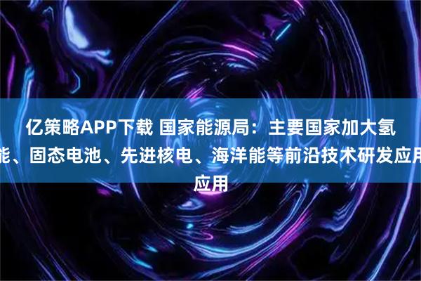 亿策略APP下载 国家能源局：主要国家加大氢能、固态电池、先进核电、海洋能等前沿技术研发应用