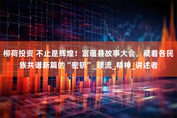 柳荷投资 不止是辉煌!富蕴县故事大会,藏着各民族共谱新篇的“密钥”_暖流_精神_讲述者