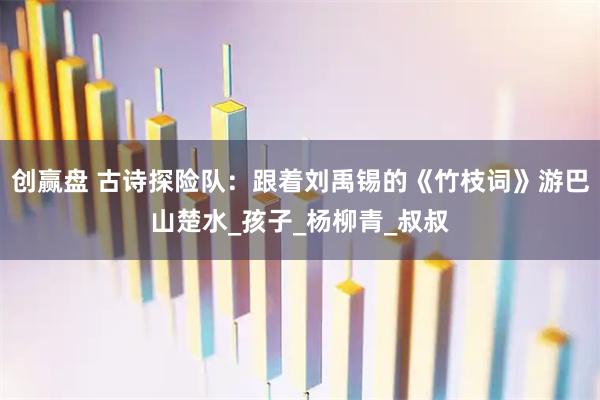 创赢盘 古诗探险队：跟着刘禹锡的《竹枝词》游巴山楚水_孩子_杨柳青_叔叔