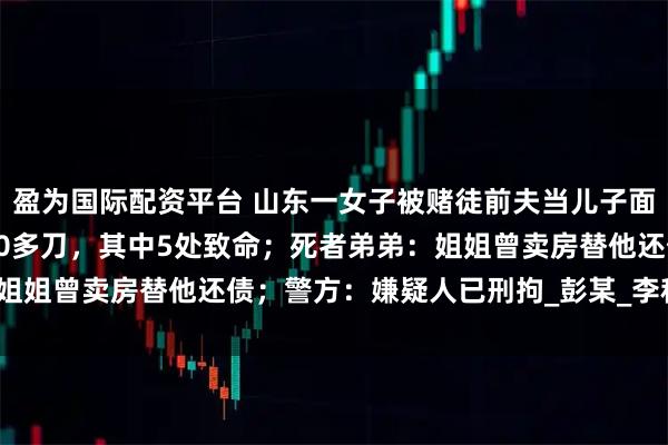 盈为国际配资平台 山东一女子被赌徒前夫当儿子面残忍杀害，法医：被捅20多刀，其中5处致命；死者弟弟：姐姐曾卖房替他还债；警方：嫌疑人已刑拘_彭某_李秋_李先生