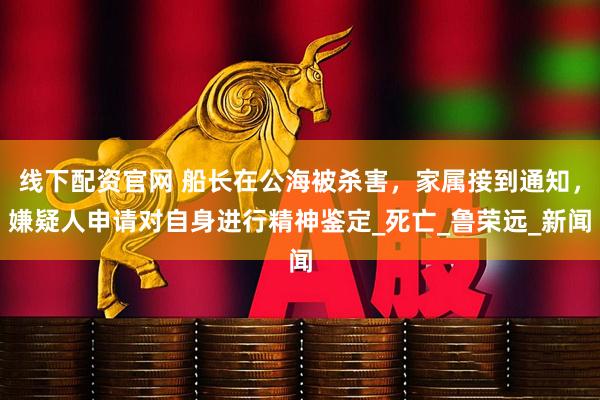 线下配资官网 船长在公海被杀害,家属接到通知,嫌疑人申请对自身进行精神鉴定_死亡_鲁荣远_新闻
