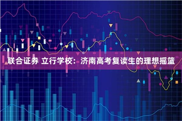 联合证券 立行学校:济南高考复读生的理想摇篮
