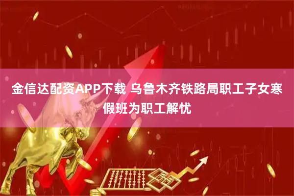 金信达配资APP下载 乌鲁木齐铁路局职工子女寒假班为职工解忧