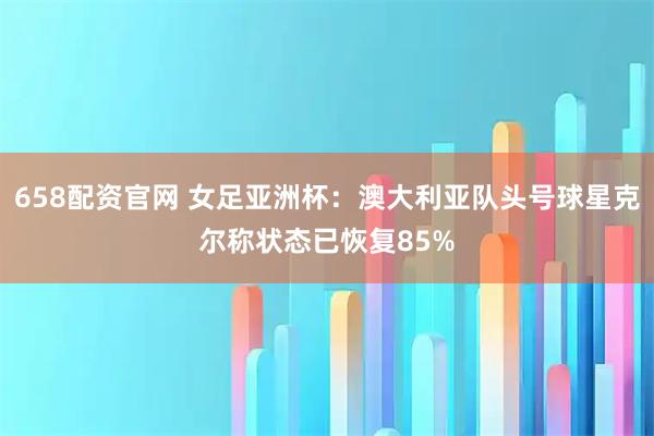 658配资官网 女足亚洲杯：澳大利亚队头号球星克尔称状态已恢复85%