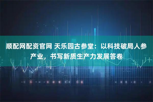顺配网配资官网 天乐园古参堂：以科技破局人参产业，书写新质生产力发展答卷