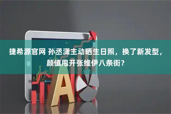 捷希源官网 孙丞潇主动晒生日照，换了新发型，颜值甩开张维伊八条街？