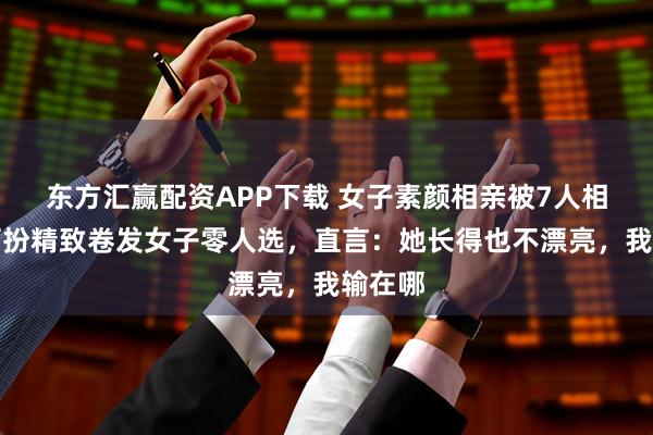 东方汇赢配资APP下载 女子素颜相亲被7人相中，打扮精致卷发女子零人选，直言：她长得也不漂亮，我输在哪