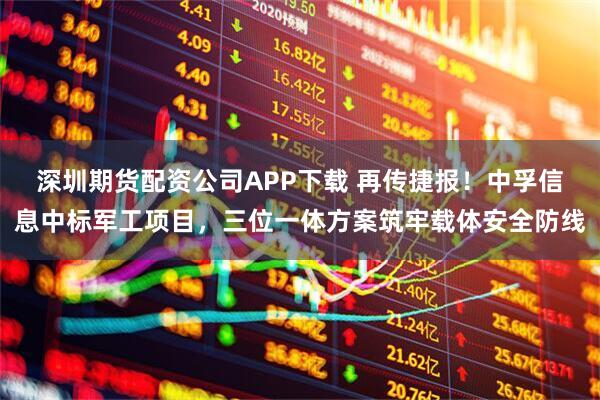 深圳期货配资公司APP下载 再传捷报！中孚信息中标军工项目，三位一体方案筑牢载体安全防线